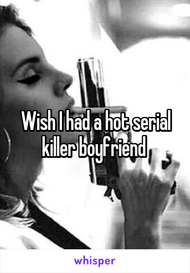 Wish I had a hot serial killer boyfriend 
