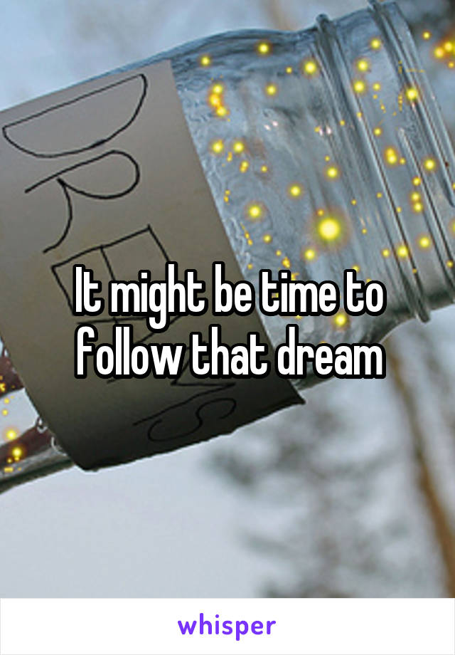It might be time to follow that dream