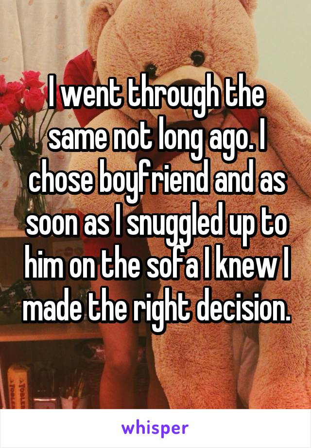 I went through the same not long ago. I chose boyfriend and as soon as I snuggled up to him on the sofa I knew I made the right decision. 