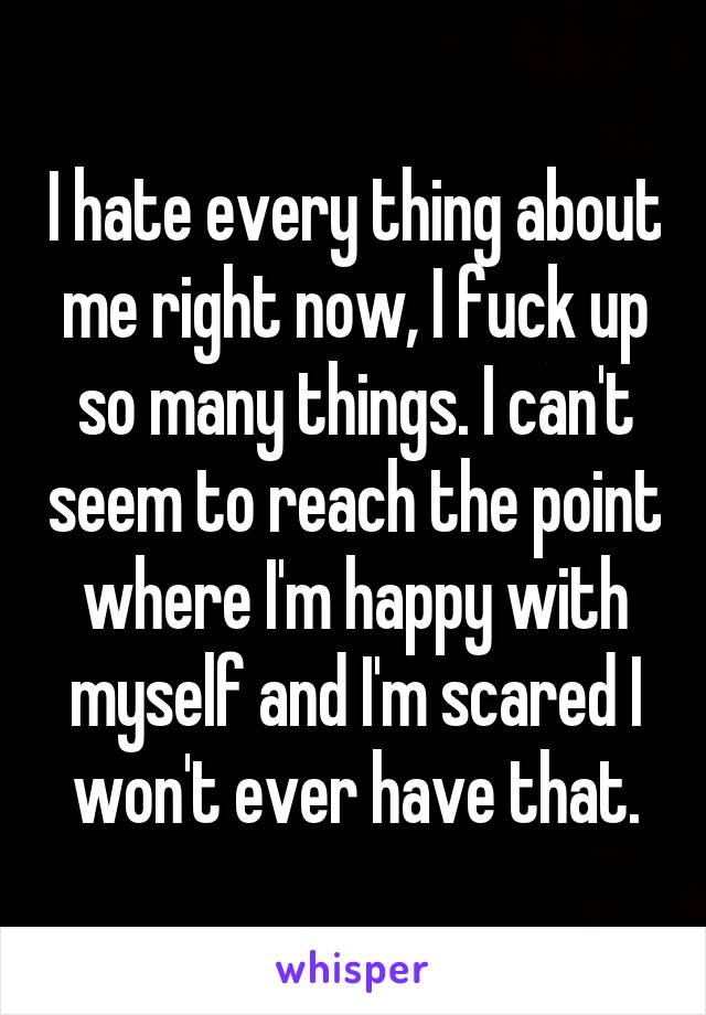 I hate every thing about me right now, I fuck up so many things. I can't seem to reach the point where I'm happy with myself and I'm scared I won't ever have that.