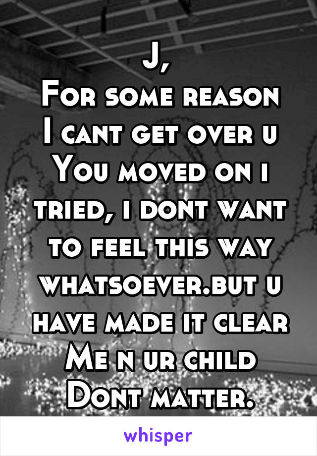 J, 
For some reason
I cant get over u
You moved on i tried, i dont want to feel this way whatsoever.but u have made it clear
Me n ur child
Dont matter.