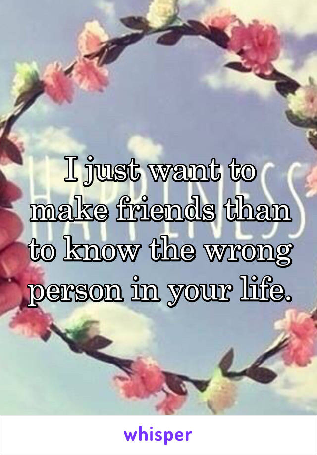 I just want to make friends than to know the wrong person in your life.