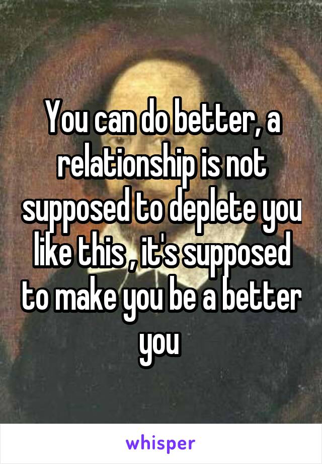 You can do better, a relationship is not supposed to deplete you like this , it's supposed to make you be a better you 