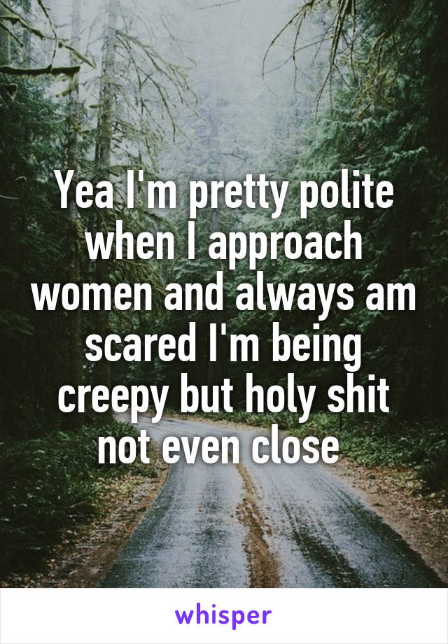 Yea I'm pretty polite when I approach women and always am scared I'm being creepy but holy shit not even close 