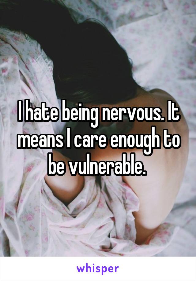 I hate being nervous. It means I care enough to be vulnerable. 