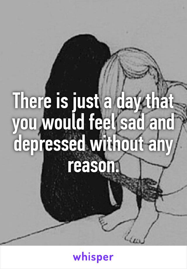 There is just a day that you would feel sad and depressed without any reason.