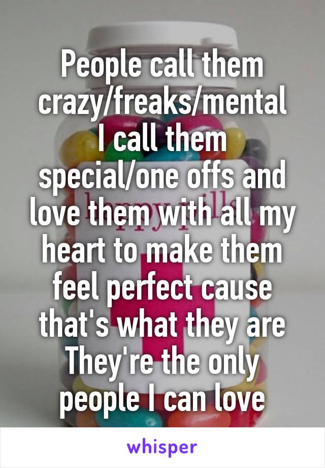 People call them crazy/freaks/mental
I call them special/one offs and love them with all my heart to make them feel perfect cause that's what they are
They're the only people I can love