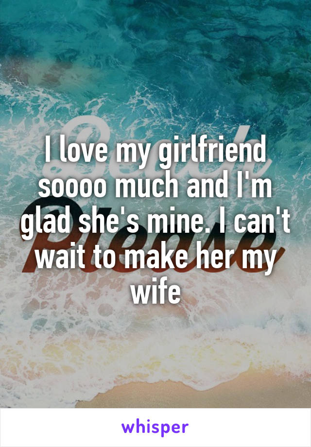 I love my girlfriend soooo much and I'm glad she's mine. I can't wait to make her my wife
