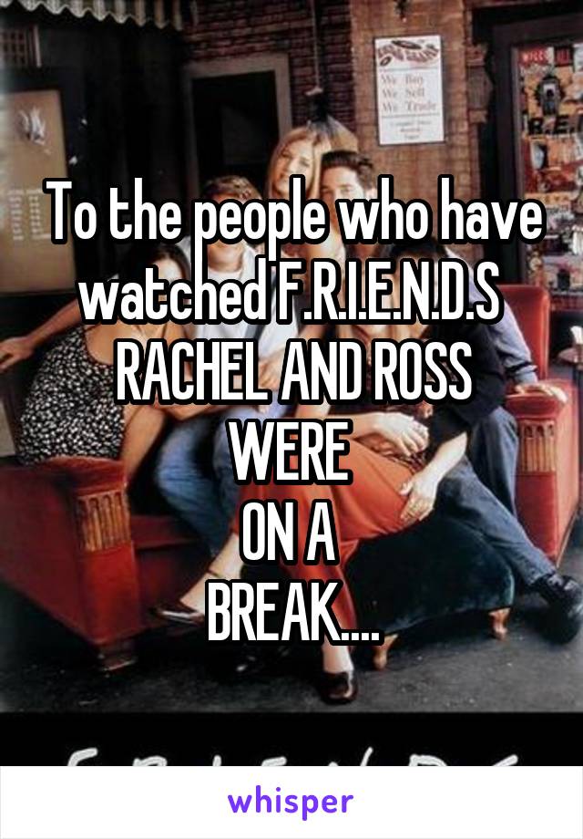 To the people who have watched F.R.I.E.N.D.S 
RACHEL AND ROSS
WERE 
ON A 
BREAK....