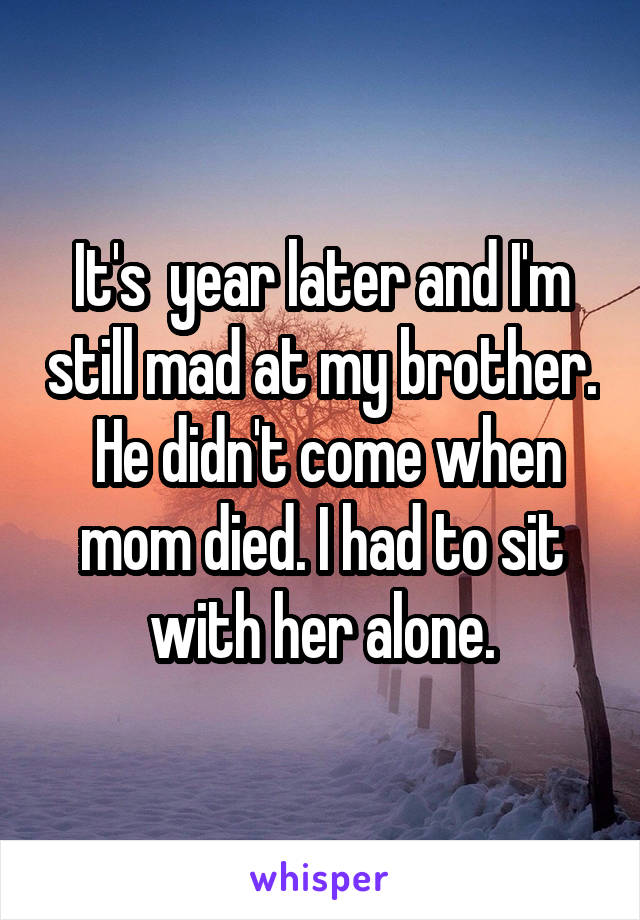 It's  year later and I'm still mad at my brother.  He didn't come when mom died. I had to sit with her alone.
