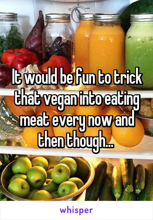 It would be fun to trick that vegan into eating meat every now and then though... 