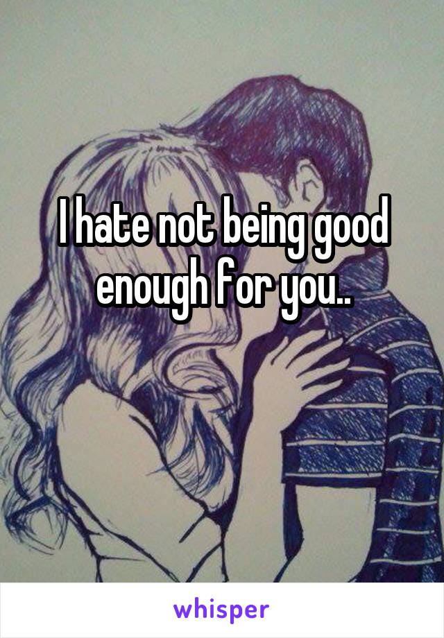 I hate not being good enough for you..

