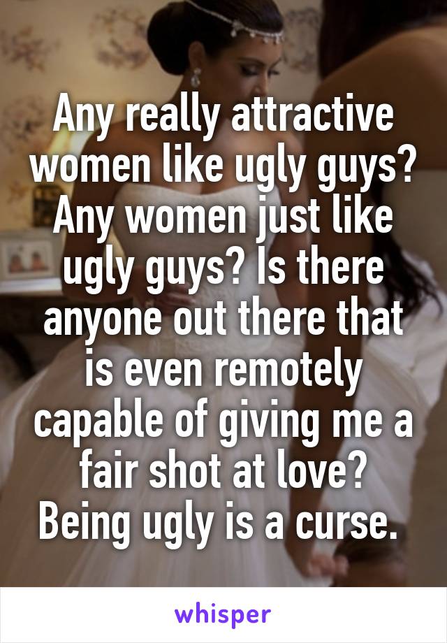 Any really attractive women like ugly guys? Any women just like ugly guys? Is there anyone out there that is even remotely capable of giving me a fair shot at love? Being ugly is a curse. 