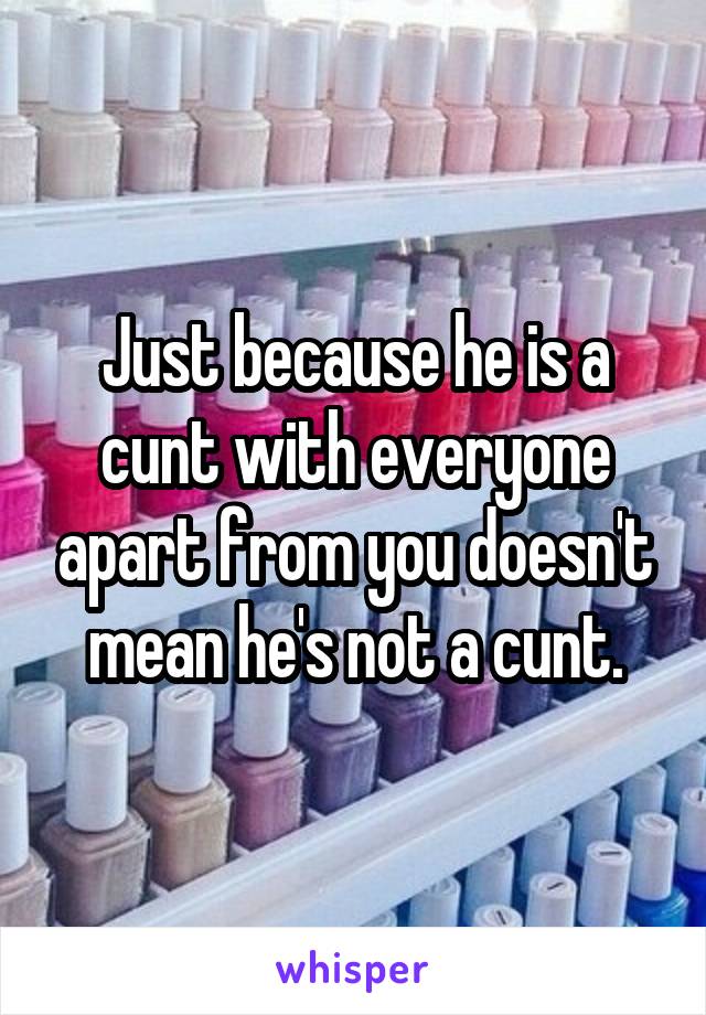 Just because he is a cunt with everyone apart from you doesn't mean he's not a cunt.