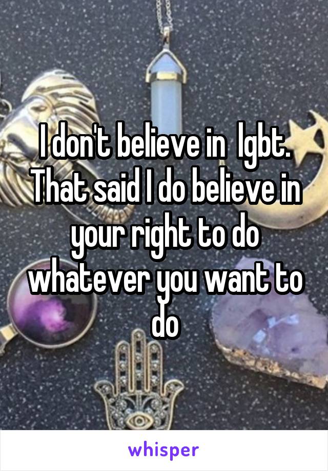 I don't believe in  lgbt. That said I do believe in your right to do whatever you want to do