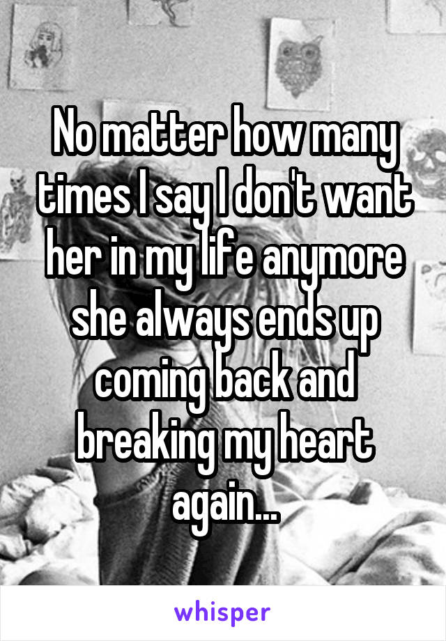 No matter how many times I say I don't want her in my life anymore she always ends up coming back and breaking my heart again...