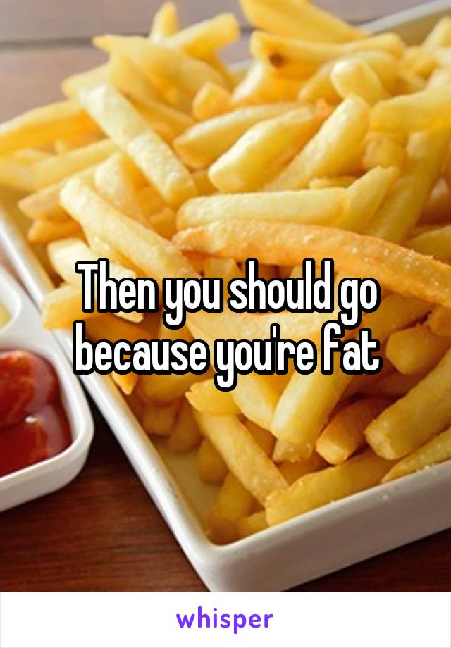 Then you should go because you're fat