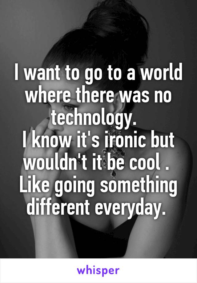 I want to go to a world where there was no technology.  
I know it's ironic but wouldn't it be cool . 
Like going something different everyday. 
