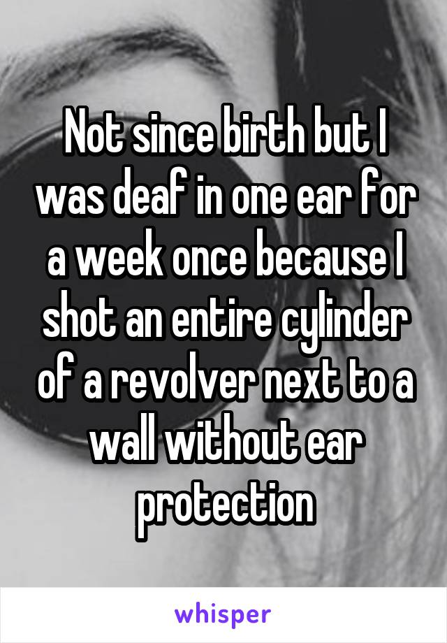 Not since birth but I was deaf in one ear for a week once because I shot an entire cylinder of a revolver next to a wall without ear protection