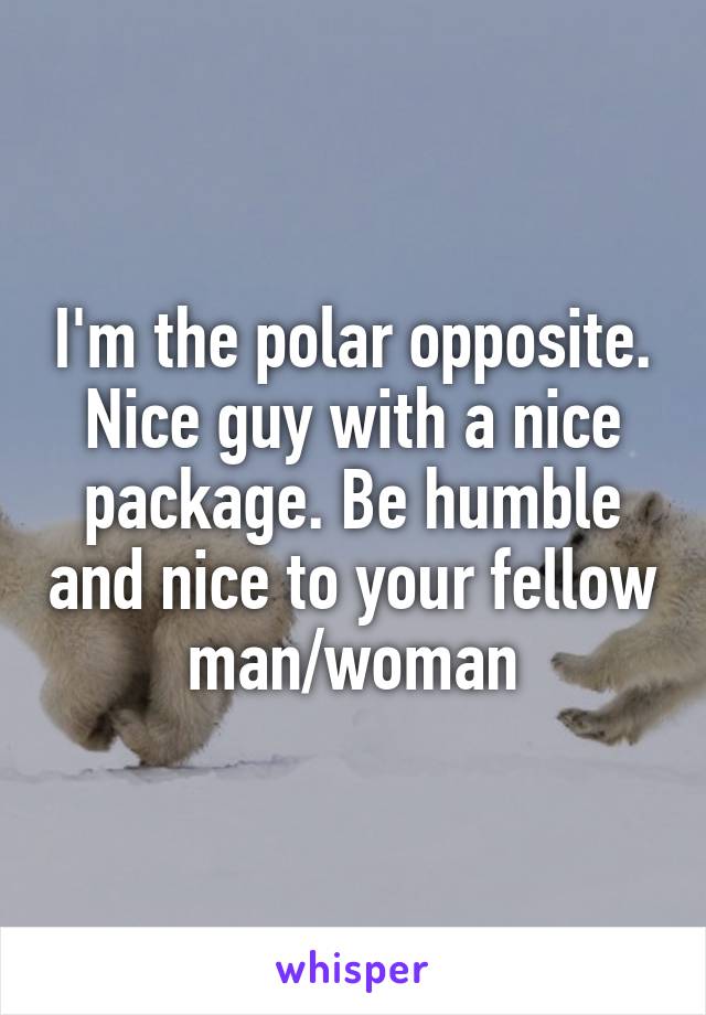 I'm the polar opposite. Nice guy with a nice package. Be humble and nice to your fellow man/woman