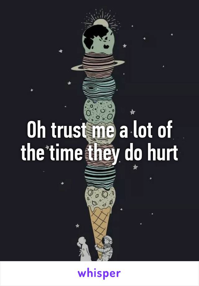Oh trust me a lot of the time they do hurt