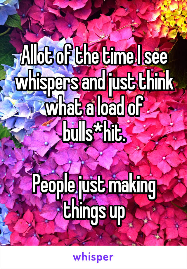 Allot of the time I see whispers and just think what a load of bulls*hit.

People just making things up