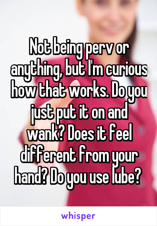 Not being perv or anything, but I'm curious how that works. Do you just put it on and wank? Does it feel different from your hand? Do you use lube? 