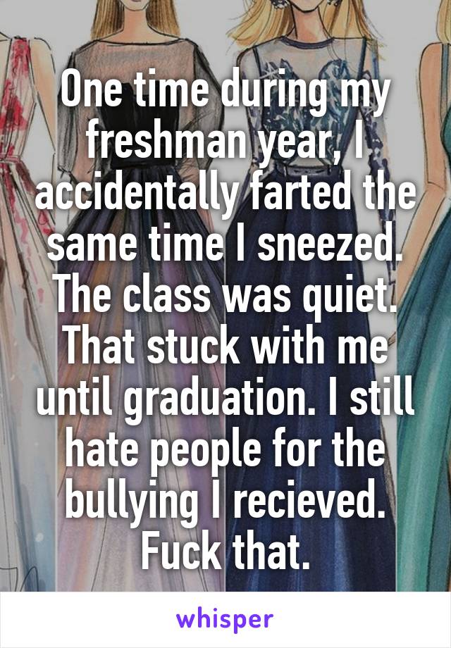 One time during my freshman year, I accidentally farted the same time I sneezed. The class was quiet. That stuck with me until graduation. I still hate people for the bullying I recieved. Fuck that.