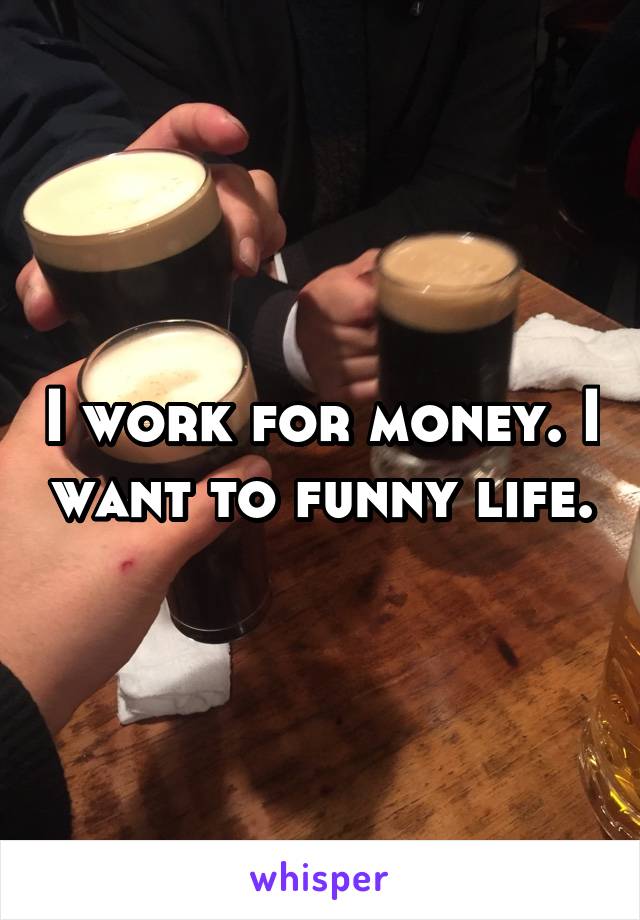I work for money. I want to funny life.