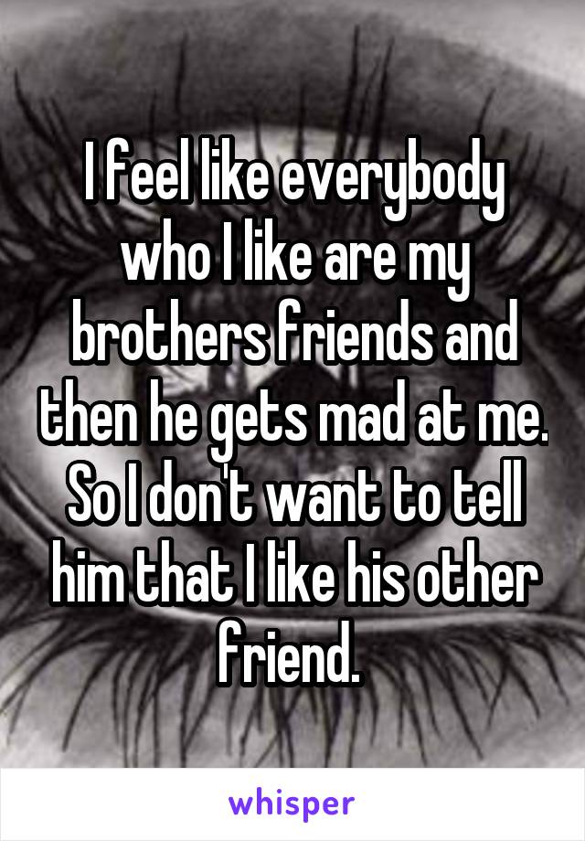 I feel like everybody who I like are my brothers friends and then he gets mad at me. So I don't want to tell him that I like his other friend. 