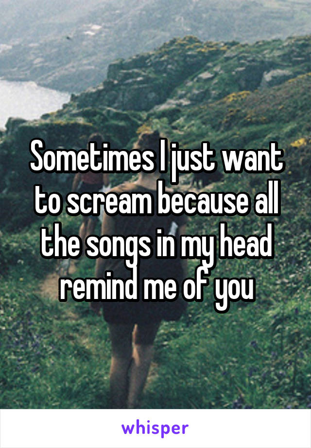 Sometimes I just want to scream because all the songs in my head remind me of you
