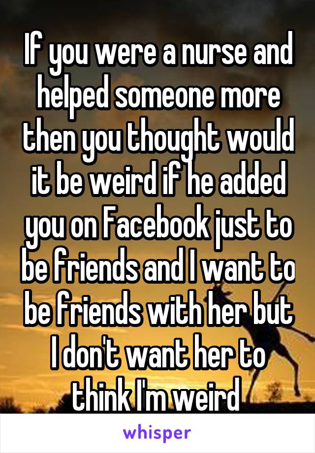If you were a nurse and helped someone more then you thought would it be weird if he added you on Facebook just to be friends and I want to be friends with her but I don't want her to think I'm weird 
