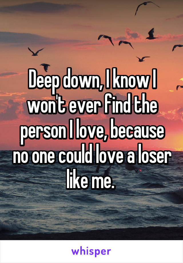 Deep down, I know I won't ever find the person I love, because no one could love a loser like me. 