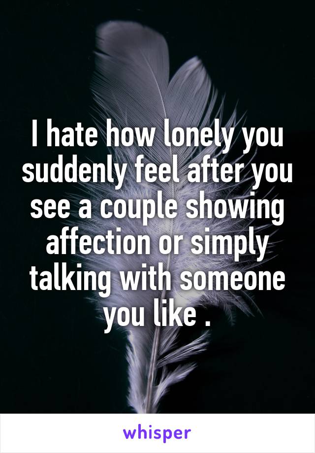 I hate how lonely you suddenly feel after you see a couple showing affection or simply talking with someone you like .