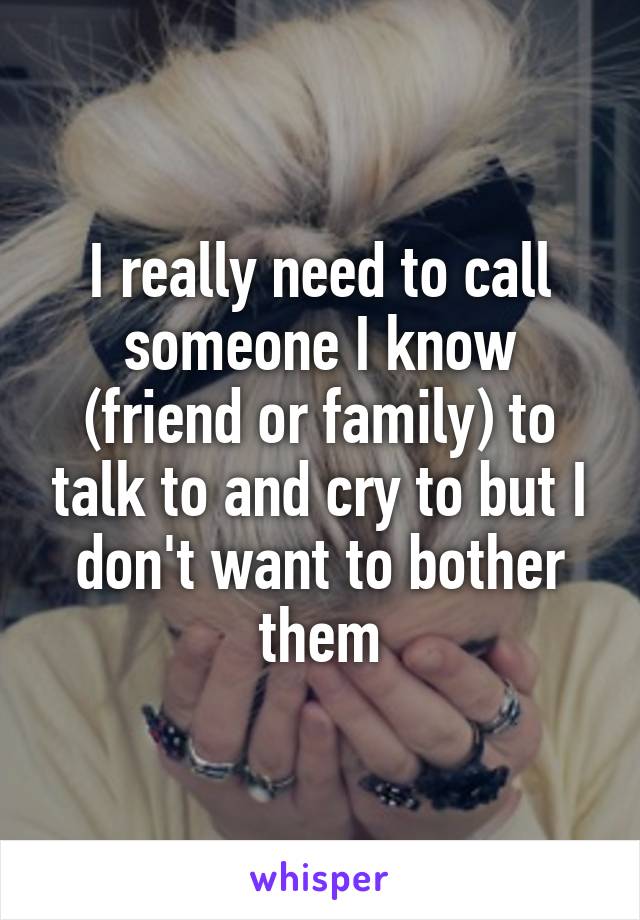 I really need to call someone I know (friend or family) to talk to and cry to but I don't want to bother them
