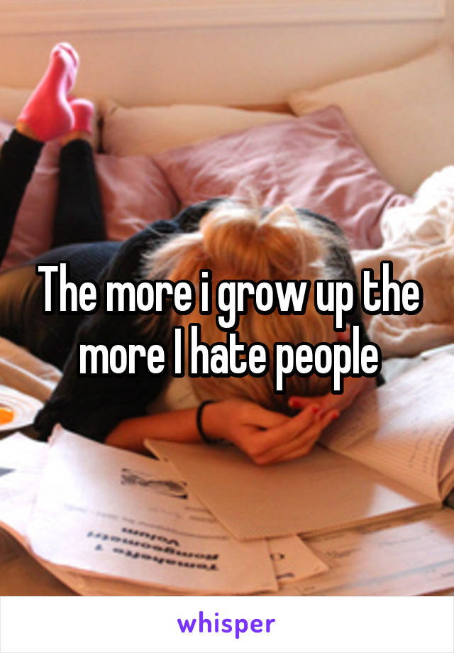 The more i grow up the more I hate people
