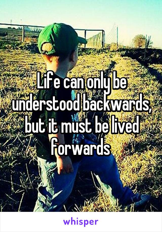 Life can only be understood backwards, but it must be lived forwards 