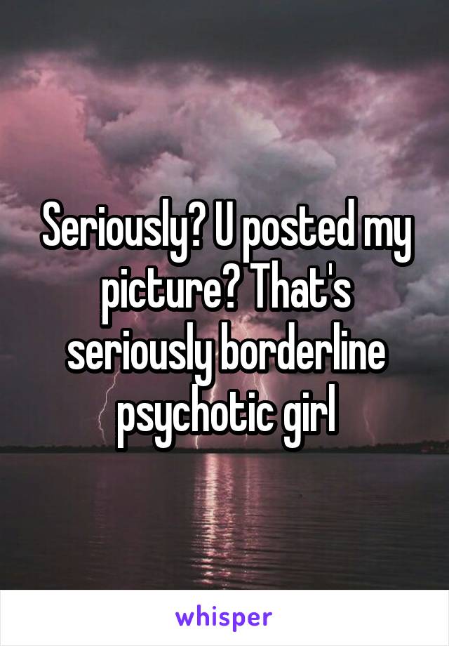 Seriously? U posted my picture? That's seriously borderline psychotic girl
