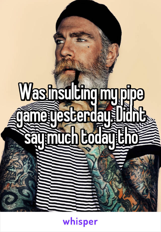 Was insulting my pipe game yesterday. Didnt say much today tho