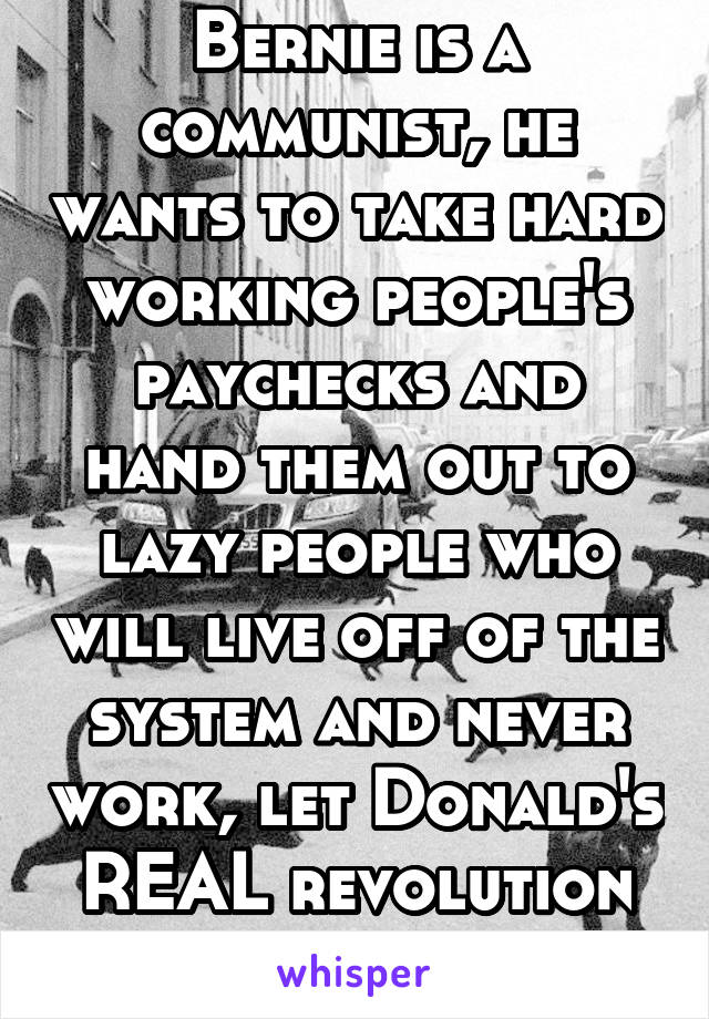 Bernie is a communist, he wants to take hard working people's paychecks and hand them out to lazy people who will live off of the system and never work, let Donald's REAL revolution happen