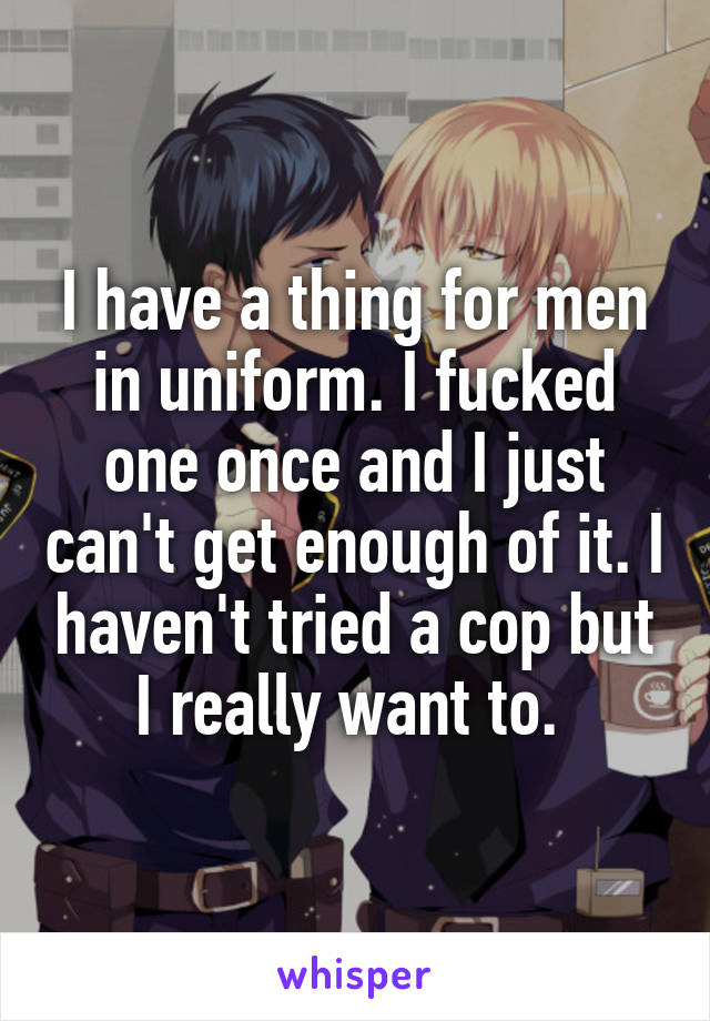 I have a thing for men in uniform. I fucked one once and I just can't get enough of it. I haven't tried a cop but I really want to. 
