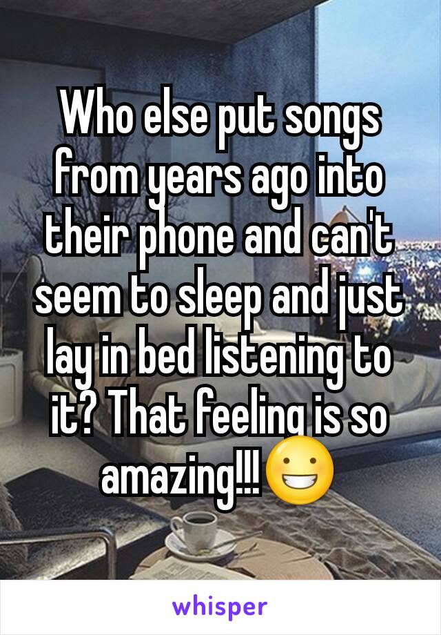Who else put songs from years ago into their phone and can't seem to sleep and just lay in bed listening to it? That feeling is so amazing!!!😀