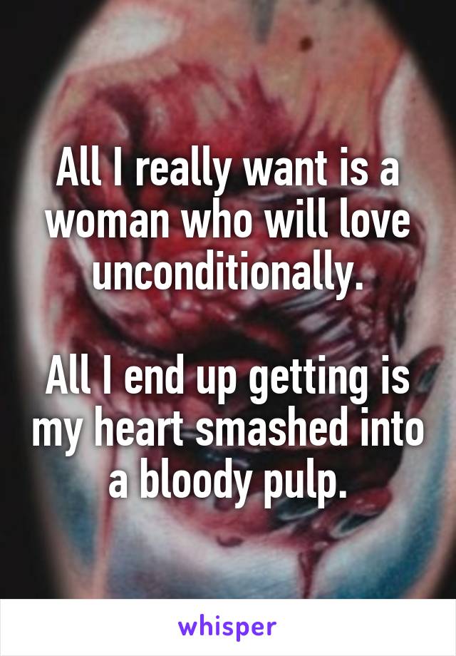 All I really want is a woman who will love unconditionally.

All I end up getting is my heart smashed into a bloody pulp.