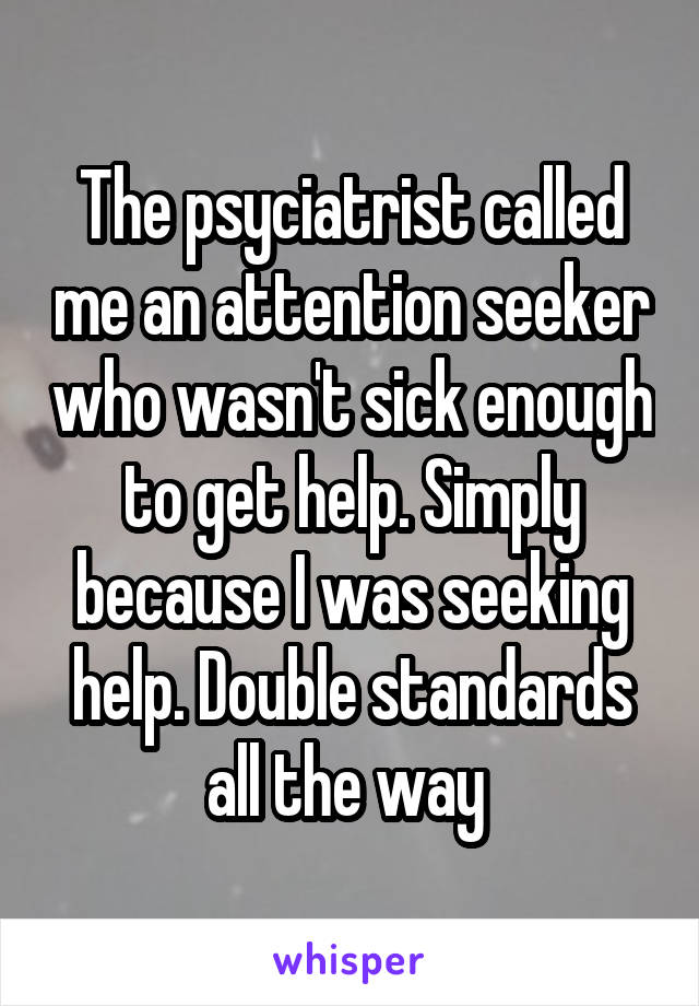 The psyciatrist called me an attention seeker who wasn't sick enough to get help. Simply because I was seeking help. Double standards all the way 