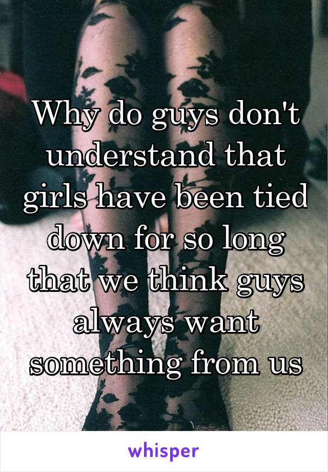 Why do guys don't understand that girls have been tied down for so long that we think guys always want something from us