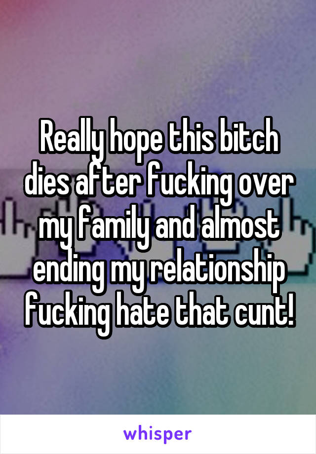 Really hope this bitch dies after fucking over my family and almost ending my relationship fucking hate that cunt!