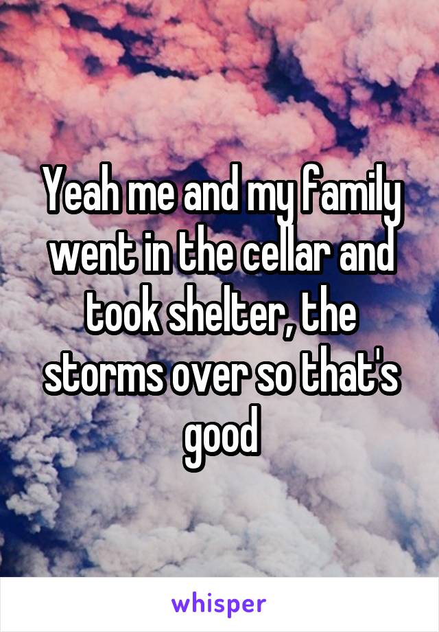 Yeah me and my family went in the cellar and took shelter, the storms over so that's good