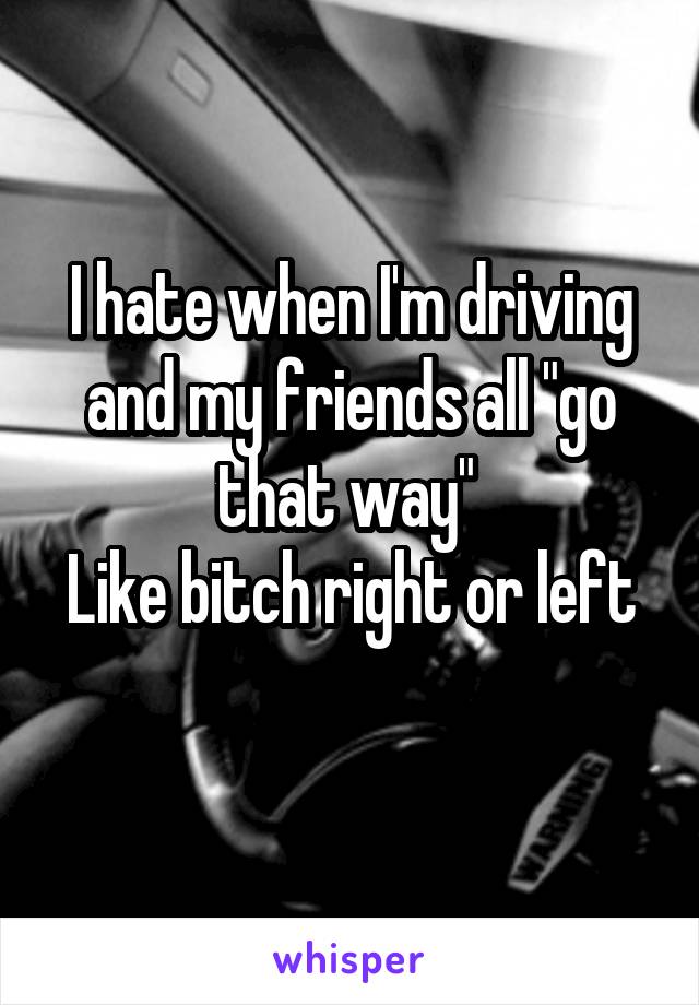 I hate when I'm driving and my friends all "go that way" 
Like bitch right or left
