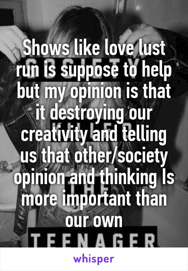 Shows like love lust run is suppose to help but my opinion is that it destroying our creativity and telling us that other/society opinion and thinking Is more important than our own