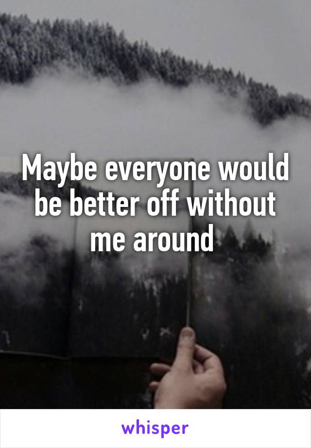 Maybe everyone would be better off without me around 
